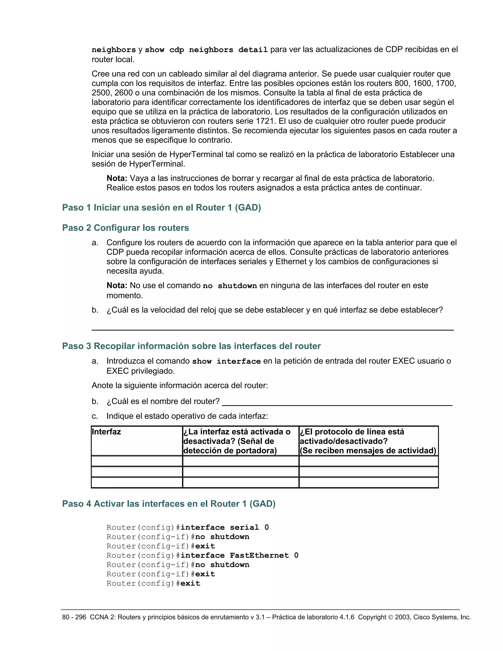 80 - 296 CCNA 2: Routers y principios básicos de enrutamiento v 3.1 – Práctica de laboratorio 4.1.6 Copyright © 2003, Cisco Systems, Inc.
neighbors y show cdp neighbors detail para ver las actualizaciones de CDP recibidas en el
router local.
Cree una red con un cableado similar al del diagrama anterior. Se puede usar cualquier router que
cumpla con los requisitos de interfaz. Entre las posibles opciones están los routers 800, 1600, 1700,
2500, 2600 o una combinación de los mismos. Consulte la tabla al final de esta práctica de
laboratorio para identificar correctamente los identificadores de interfaz que se deben usar según el
equipo que se utiliza en la práctica de laboratorio. Los resultados de la configuración utilizados en
esta práctica se obtuvieron con routers serie 1721. El uso de cualquier otro router puede producir
unos resultados ligeramente distintos. Se recomienda ejecutar los siguientes pasos en cada router a
menos que se especifique lo contrario.
Iniciar una sesión de HyperTerminal tal como se realizó en la práctica de laboratorio Establecer una
sesión de HyperTerminal.
Nota: Vaya a las instrucciones de borrar y recargar al final de esta práctica de laboratorio.
Realice estos pasos en todos los routers asignados a esta práctica antes de continuar.
Paso 1 Iniciar una sesión en el Router 1 (GAD)
Paso 2 Configurar los routers
a. Configure los routers de acuerdo con la información que aparece en la tabla anterior para que el
CDP pueda recopilar información acerca de ellos. Consulte prácticas de laboratorio anteriores
sobre la configuración de interfaces seriales y Ethernet y los cambios de configuraciones si
necesita ayuda.
Nota: No use el comando no shutdown en ninguna de las interfaces del router en este
momento.
b. ¿Cuál es la velocidad del reloj que se debe establecer y en qué interfaz se debe establecer?
__________________________________________________________________
Paso 3 Recopilar información sobre las interfaces del router
a. Introduzca el comando show interface en la petición de entrada del router EXEC usuario o
EXEC privilegiado.
Anote la siguiente información acerca del router:
b. ¿Cuál es el nombre del router? __________________________________________
c. Indique el estado operativo de cada interfaz:
Interfaz ¿La interfaz está activada o
desactivada? (Señal de
detección de portadora)
¿El protocolo de línea está
activado/desactivado?
(Se reciben mensajes de actividad)
Paso 4 Activar las interfaces en el Router 1 (GAD)
Router(config)#interface serial 0
Router(config-if)#no shutdown
Router(config-if)#exit
Router(config)#interface FastEthernet 0
Router(config-if)#no shutdown
Router(config-if)#exit
Router(config)#exit
 