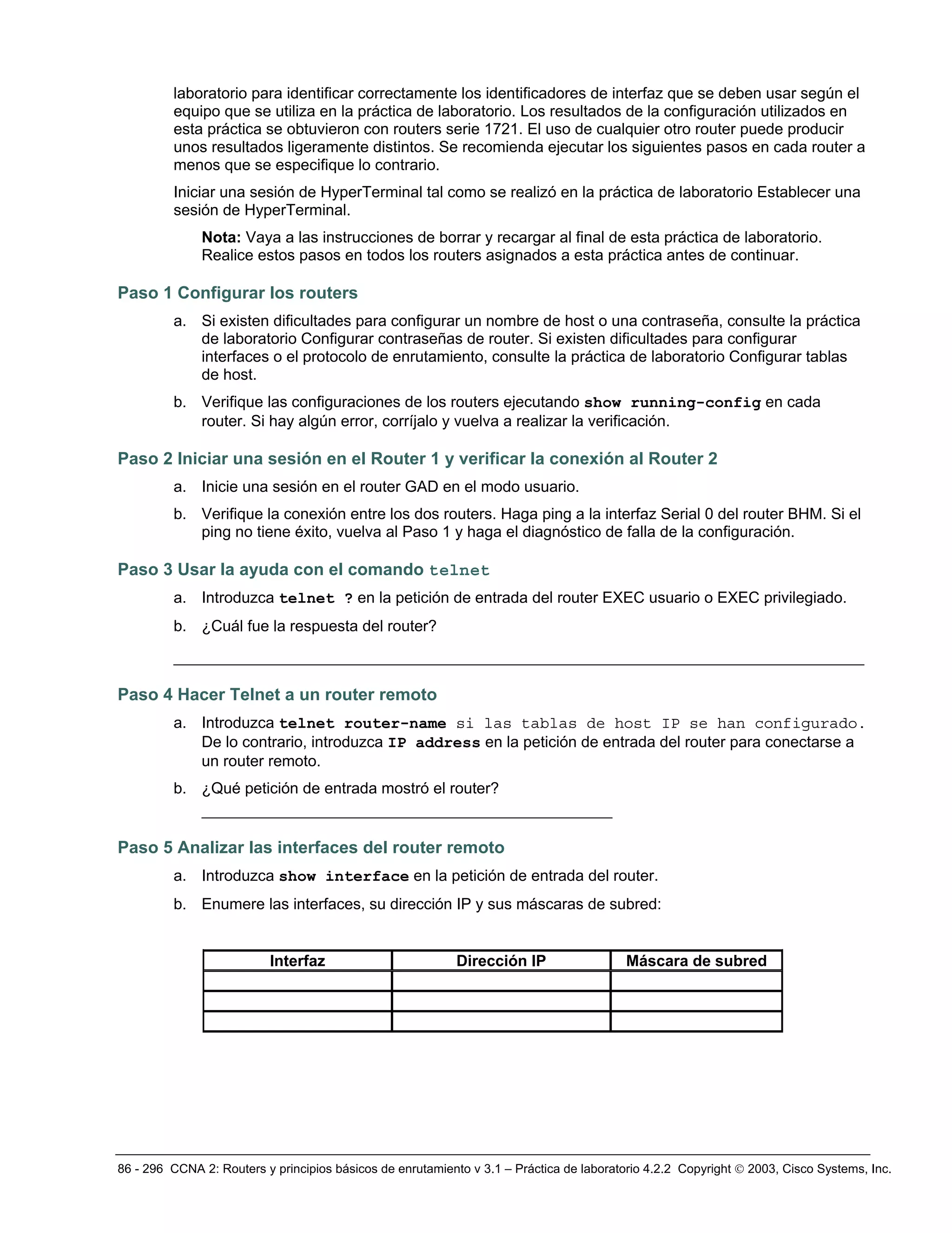 86 - 296 CCNA 2: Routers y principios básicos de enrutamiento v 3.1 – Práctica de laboratorio 4.2.2 Copyright © 2003, Cisco Systems, Inc.
laboratorio para identificar correctamente los identificadores de interfaz que se deben usar según el
equipo que se utiliza en la práctica de laboratorio. Los resultados de la configuración utilizados en
esta práctica se obtuvieron con routers serie 1721. El uso de cualquier otro router puede producir
unos resultados ligeramente distintos. Se recomienda ejecutar los siguientes pasos en cada router a
menos que se especifique lo contrario.
Iniciar una sesión de HyperTerminal tal como se realizó en la práctica de laboratorio Establecer una
sesión de HyperTerminal.
Nota: Vaya a las instrucciones de borrar y recargar al final de esta práctica de laboratorio.
Realice estos pasos en todos los routers asignados a esta práctica antes de continuar.
Paso 1 Configurar los routers
a. Si existen dificultades para configurar un nombre de host o una contraseña, consulte la práctica
de laboratorio Configurar contraseñas de router. Si existen dificultades para configurar
interfaces o el protocolo de enrutamiento, consulte la práctica de laboratorio Configurar tablas
de host.
b. Verifique las configuraciones de los routers ejecutando show running-config en cada
router. Si hay algún error, corríjalo y vuelva a realizar la verificación.
Paso 2 Iniciar una sesión en el Router 1 y verificar la conexión al Router 2
a. Inicie una sesión en el router GAD en el modo usuario.
b. Verifique la conexión entre los dos routers. Haga ping a la interfaz Serial 0 del router BHM. Si el
ping no tiene éxito, vuelva al Paso 1 y haga el diagnóstico de falla de la configuración.
Paso 3 Usar la ayuda con el comando telnet
a. Introduzca telnet ? en la petición de entrada del router EXEC usuario o EXEC privilegiado.
b. ¿Cuál fue la respuesta del router?
__________________________________________________________________________
Paso 4 Hacer Telnet a un router remoto
a. Introduzca telnet router-name si las tablas de host IP se han configurado.
De lo contrario, introduzca IP address en la petición de entrada del router para conectarse a
un router remoto.
b. ¿Qué petición de entrada mostró el router?
____________________________________________
Paso 5 Analizar las interfaces del router remoto
a. Introduzca show interface en la petición de entrada del router.
b. Enumere las interfaces, su dirección IP y sus máscaras de subred:
Interfaz Dirección IP Máscara de subred
 
