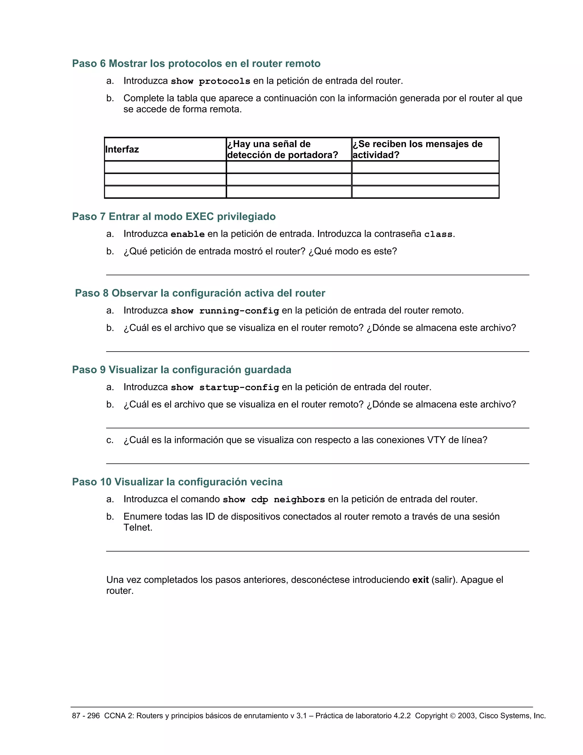 87 - 296 CCNA 2: Routers y principios básicos de enrutamiento v 3.1 – Práctica de laboratorio 4.2.2 Copyright © 2003, Cisco Systems, Inc.
Paso 6 Mostrar los protocolos en el router remoto
a. Introduzca show protocols en la petición de entrada del router.
b. Complete la tabla que aparece a continuación con la información generada por el router al que
se accede de forma remota.
Interfaz
¿Hay una señal de
detección de portadora?
¿Se reciben los mensajes de
actividad?
Paso 7 Entrar al modo EXEC privilegiado
a. Introduzca enable en la petición de entrada. Introduzca la contraseña class.
b. ¿Qué petición de entrada mostró el router? ¿Qué modo es este?
__________________________________________________________________________
Paso 8 Observar la configuración activa del router
a. Introduzca show running-config en la petición de entrada del router remoto.
b. ¿Cuál es el archivo que se visualiza en el router remoto? ¿Dónde se almacena este archivo?
__________________________________________________________________________
Paso 9 Visualizar la configuración guardada
a. Introduzca show startup-config en la petición de entrada del router.
b. ¿Cuál es el archivo que se visualiza en el router remoto? ¿Dónde se almacena este archivo?
__________________________________________________________________________
c. ¿Cuál es la información que se visualiza con respecto a las conexiones VTY de línea?
__________________________________________________________________________
Paso 10 Visualizar la configuración vecina
a. Introduzca el comando show cdp neighbors en la petición de entrada del router.
b. Enumere todas las ID de dispositivos conectados al router remoto a través de una sesión
Telnet.
__________________________________________________________________________
Una vez completados los pasos anteriores, desconéctese introduciendo exit (salir). Apague el
router.
 