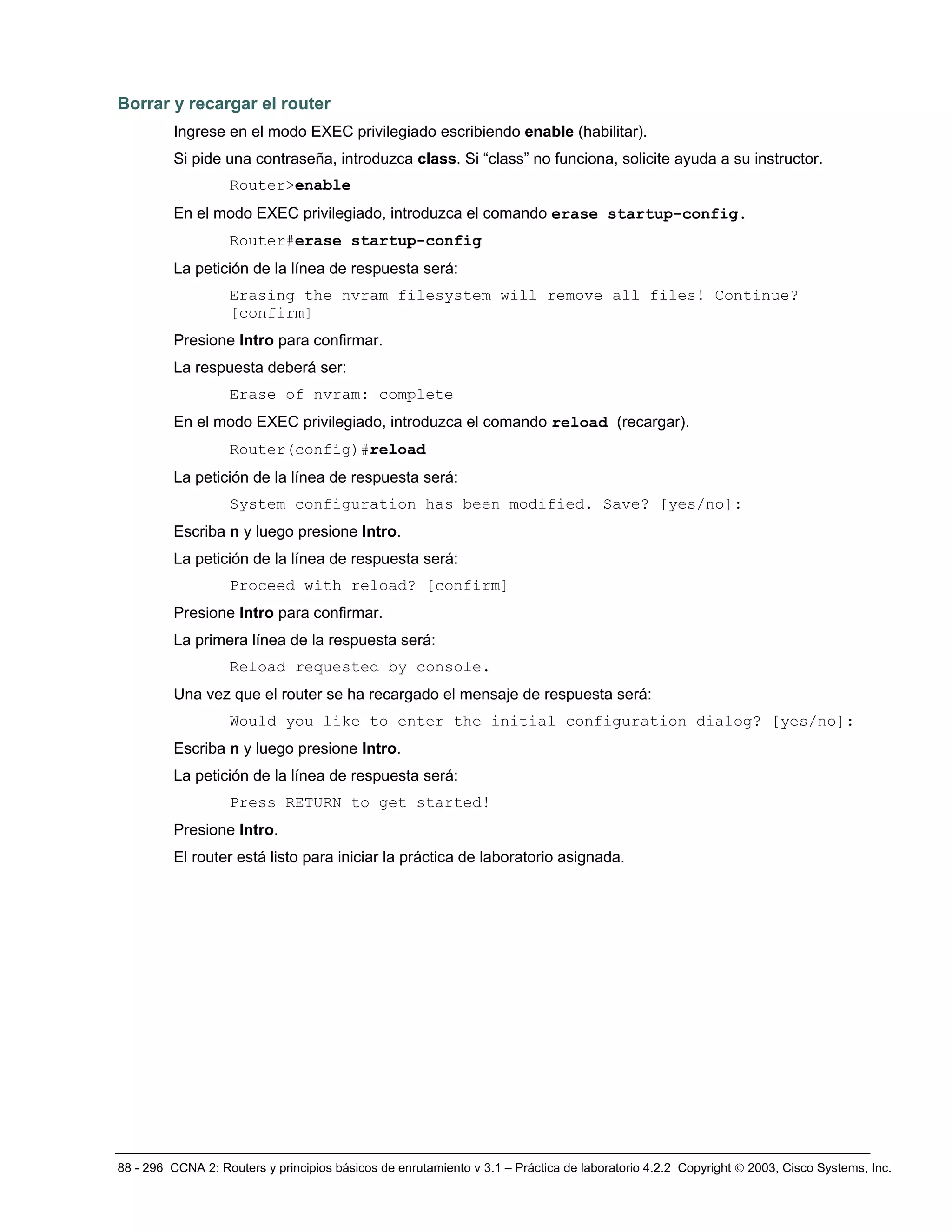 88 - 296 CCNA 2: Routers y principios básicos de enrutamiento v 3.1 – Práctica de laboratorio 4.2.2 Copyright © 2003, Cisco Systems, Inc.
Borrar y recargar el router
Ingrese en el modo EXEC privilegiado escribiendo enable (habilitar).
Si pide una contraseña, introduzca class. Si “class” no funciona, solicite ayuda a su instructor.
Router>enable
En el modo EXEC privilegiado, introduzca el comando erase startup-config.
Router#erase startup-config
La petición de la línea de respuesta será:
Erasing the nvram filesystem will remove all files! Continue?
[confirm]
Presione Intro para confirmar.
La respuesta deberá ser:
Erase of nvram: complete
En el modo EXEC privilegiado, introduzca el comando reload (recargar).
Router(config)#reload
La petición de la línea de respuesta será:
System configuration has been modified. Save? [yes/no]:
Escriba n y luego presione Intro.
La petición de la línea de respuesta será:
Proceed with reload? [confirm]
Presione Intro para confirmar.
La primera línea de la respuesta será:
Reload requested by console.
Una vez que el router se ha recargado el mensaje de respuesta será:
Would you like to enter the initial configuration dialog? [yes/no]:
Escriba n y luego presione Intro.
La petición de la línea de respuesta será:
Press RETURN to get started!
Presione Intro.
El router está listo para iniciar la práctica de laboratorio asignada.
 