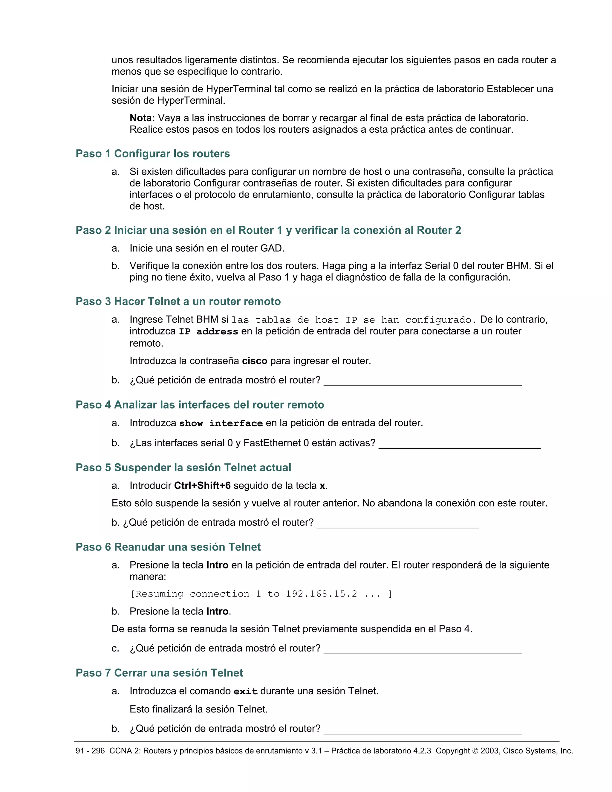 91 - 296 CCNA 2: Routers y principios básicos de enrutamiento v 3.1 – Práctica de laboratorio 4.2.3 Copyright © 2003, Cisco Systems, Inc.
unos resultados ligeramente distintos. Se recomienda ejecutar los siguientes pasos en cada router a
menos que se especifique lo contrario.
Iniciar una sesión de HyperTerminal tal como se realizó en la práctica de laboratorio Establecer una
sesión de HyperTerminal.
Nota: Vaya a las instrucciones de borrar y recargar al final de esta práctica de laboratorio.
Realice estos pasos en todos los routers asignados a esta práctica antes de continuar.
Paso 1 Configurar los routers
a. Si existen dificultades para configurar un nombre de host o una contraseña, consulte la práctica
de laboratorio Configurar contraseñas de router. Si existen dificultades para configurar
interfaces o el protocolo de enrutamiento, consulte la práctica de laboratorio Configurar tablas
de host.
Paso 2 Iniciar una sesión en el Router 1 y verificar la conexión al Router 2
a. Inicie una sesión en el router GAD.
b. Verifique la conexión entre los dos routers. Haga ping a la interfaz Serial 0 del router BHM. Si el
ping no tiene éxito, vuelva al Paso 1 y haga el diagnóstico de falla de la configuración.
Paso 3 Hacer Telnet a un router remoto
a. Ingrese Telnet BHM si las tablas de host IP se han configurado. De lo contrario,
introduzca IP address en la petición de entrada del router para conectarse a un router
remoto.
Introduzca la contraseña cisco para ingresar el router.
b. ¿Qué petición de entrada mostró el router? _________________________________
Paso 4 Analizar las interfaces del router remoto
a. Introduzca show interface en la petición de entrada del router.
b. ¿Las interfaces serial 0 y FastEthernet 0 están activas? ___________________________
Paso 5 Suspender la sesión Telnet actual
a. Introducir Ctrl+Shift+6 seguido de la tecla x.
Esto sólo suspende la sesión y vuelve al router anterior. No abandona la conexión con este router.
b. ¿Qué petición de entrada mostró el router? ___________________________
Paso 6 Reanudar una sesión Telnet
a. Presione la tecla Intro en la petición de entrada del router. El router responderá de la siguiente
manera:
[Resuming connection 1 to 192.168.15.2 ... ]
b. Presione la tecla Intro.
De esta forma se reanuda la sesión Telnet previamente suspendida en el Paso 4.
c. ¿Qué petición de entrada mostró el router? _________________________________
Paso 7 Cerrar una sesión Telnet
a. Introduzca el comando exit durante una sesión Telnet.
Esto finalizará la sesión Telnet.
b. ¿Qué petición de entrada mostró el router? _________________________________
 