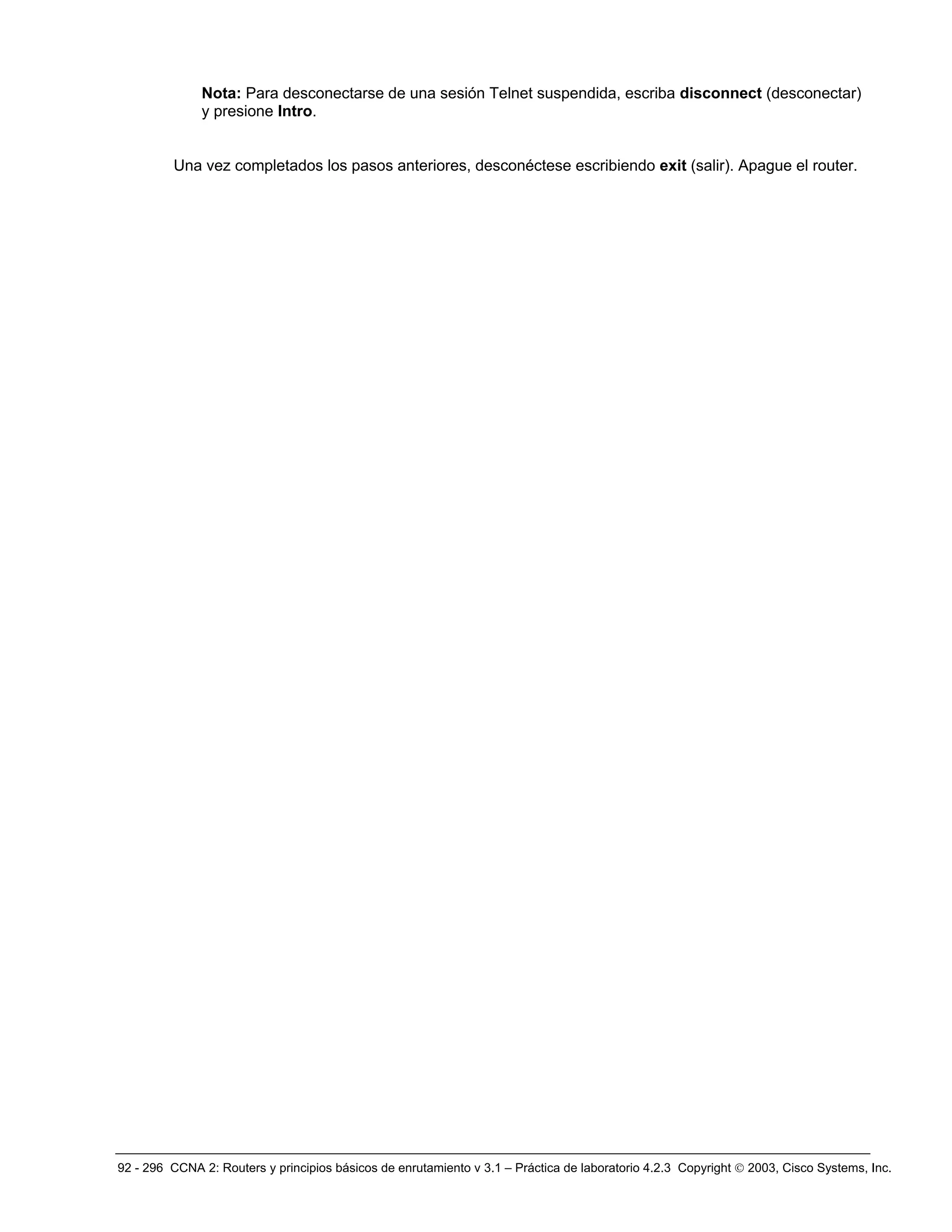 92 - 296 CCNA 2: Routers y principios básicos de enrutamiento v 3.1 – Práctica de laboratorio 4.2.3 Copyright © 2003, Cisco Systems, Inc.
Nota: Para desconectarse de una sesión Telnet suspendida, escriba disconnect (desconectar)
y presione Intro.
Una vez completados los pasos anteriores, desconéctese escribiendo exit (salir). Apague el router.
 