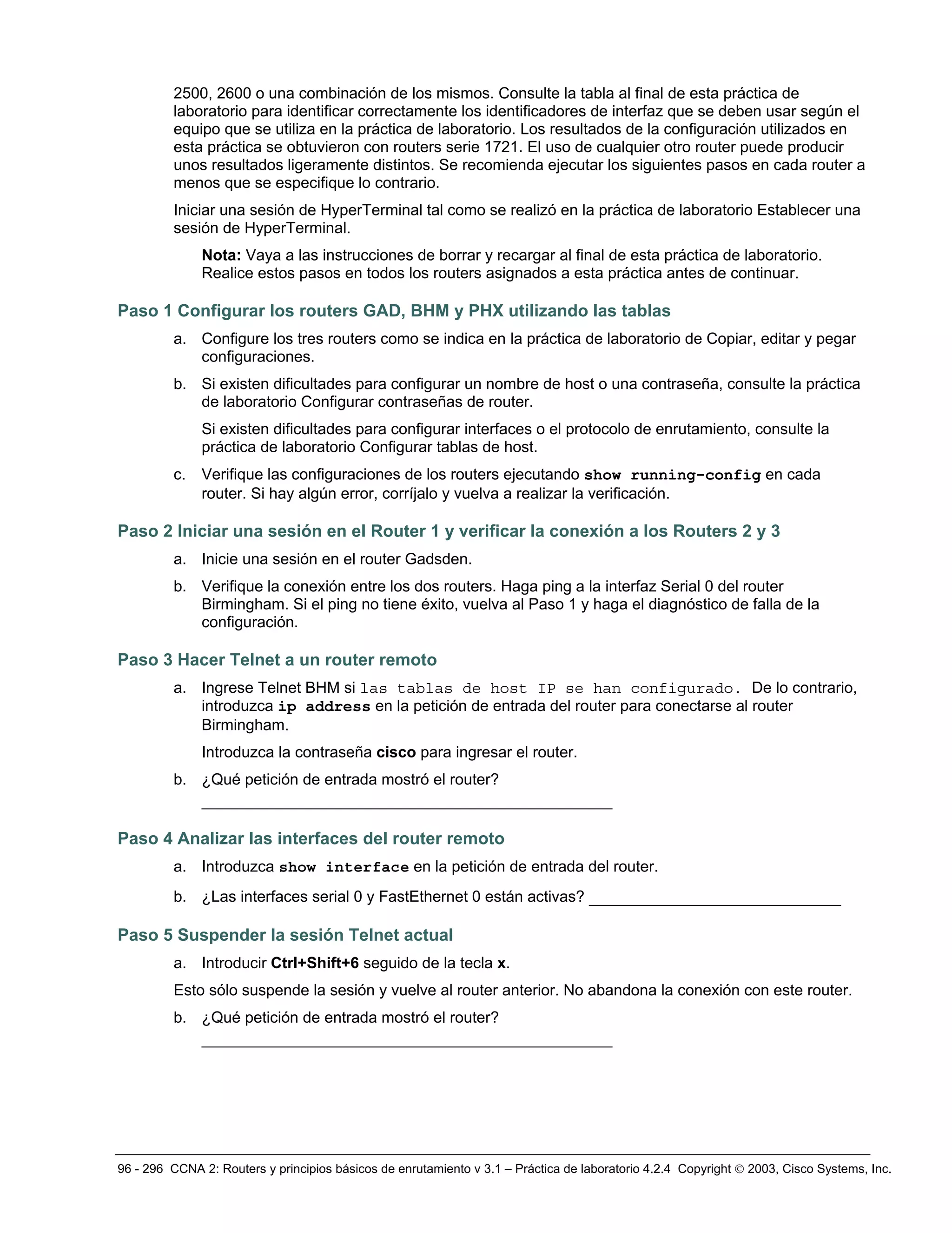 96 - 296 CCNA 2: Routers y principios básicos de enrutamiento v 3.1 – Práctica de laboratorio 4.2.4 Copyright © 2003, Cisco Systems, Inc.
2500, 2600 o una combinación de los mismos. Consulte la tabla al final de esta práctica de
laboratorio para identificar correctamente los identificadores de interfaz que se deben usar según el
equipo que se utiliza en la práctica de laboratorio. Los resultados de la configuración utilizados en
esta práctica se obtuvieron con routers serie 1721. El uso de cualquier otro router puede producir
unos resultados ligeramente distintos. Se recomienda ejecutar los siguientes pasos en cada router a
menos que se especifique lo contrario.
Iniciar una sesión de HyperTerminal tal como se realizó en la práctica de laboratorio Establecer una
sesión de HyperTerminal.
Nota: Vaya a las instrucciones de borrar y recargar al final de esta práctica de laboratorio.
Realice estos pasos en todos los routers asignados a esta práctica antes de continuar.
Paso 1 Configurar los routers GAD, BHM y PHX utilizando las tablas
a. Configure los tres routers como se indica en la práctica de laboratorio de Copiar, editar y pegar
configuraciones.
b. Si existen dificultades para configurar un nombre de host o una contraseña, consulte la práctica
de laboratorio Configurar contraseñas de router.
Si existen dificultades para configurar interfaces o el protocolo de enrutamiento, consulte la
práctica de laboratorio Configurar tablas de host.
c. Verifique las configuraciones de los routers ejecutando show running-config en cada
router. Si hay algún error, corríjalo y vuelva a realizar la verificación.
Paso 2 Iniciar una sesión en el Router 1 y verificar la conexión a los Routers 2 y 3
a. Inicie una sesión en el router Gadsden.
b. Verifique la conexión entre los dos routers. Haga ping a la interfaz Serial 0 del router
Birmingham. Si el ping no tiene éxito, vuelva al Paso 1 y haga el diagnóstico de falla de la
configuración.
Paso 3 Hacer Telnet a un router remoto
a. Ingrese Telnet BHM si las tablas de host IP se han configurado. De lo contrario,
introduzca ip address en la petición de entrada del router para conectarse al router
Birmingham.
Introduzca la contraseña cisco para ingresar el router.
b. ¿Qué petición de entrada mostró el router?
____________________________________________
Paso 4 Analizar las interfaces del router remoto
a. Introduzca show interface en la petición de entrada del router.
b. ¿Las interfaces serial 0 y FastEthernet 0 están activas? ___________________________
Paso 5 Suspender la sesión Telnet actual
a. Introducir Ctrl+Shift+6 seguido de la tecla x.
Esto sólo suspende la sesión y vuelve al router anterior. No abandona la conexión con este router.
b. ¿Qué petición de entrada mostró el router?
____________________________________________
 