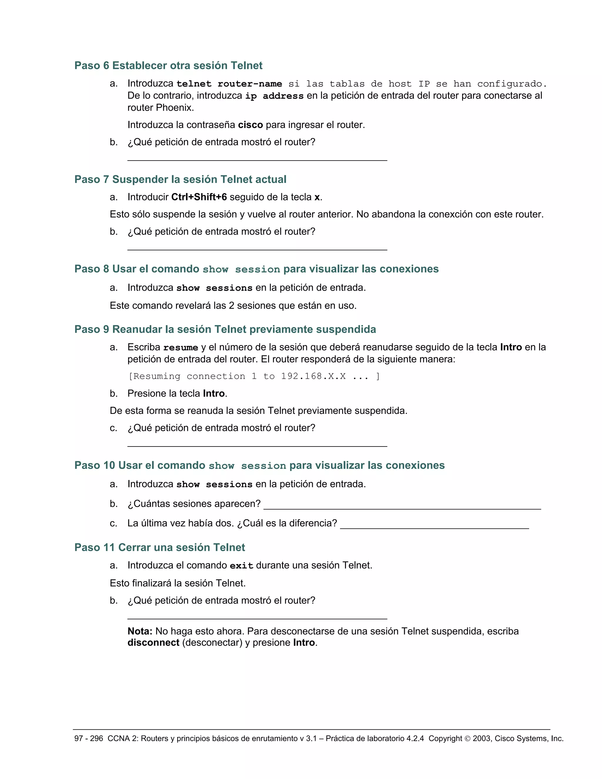 97 - 296 CCNA 2: Routers y principios básicos de enrutamiento v 3.1 – Práctica de laboratorio 4.2.4 Copyright © 2003, Cisco Systems, Inc.
Paso 6 Establecer otra sesión Telnet
a. Introduzca telnet router-name si las tablas de host IP se han configurado.
De lo contrario, introduzca ip address en la petición de entrada del router para conectarse al
router Phoenix.
Introduzca la contraseña cisco para ingresar el router.
b. ¿Qué petición de entrada mostró el router?
____________________________________________
Paso 7 Suspender la sesión Telnet actual
a. Introducir Ctrl+Shift+6 seguido de la tecla x.
Esto sólo suspende la sesión y vuelve al router anterior. No abandona la conexción con este router.
b. ¿Qué petición de entrada mostró el router?
____________________________________________
Paso 8 Usar el comando show session para visualizar las conexiones
a. Introduzca show sessions en la petición de entrada.
Este comando revelará las 2 sesiones que están en uso.
Paso 9 Reanudar la sesión Telnet previamente suspendida
a. Escriba resume y el número de la sesión que deberá reanudarse seguido de la tecla Intro en la
petición de entrada del router. El router responderá de la siguiente manera:
[Resuming connection 1 to 192.168.X.X ... ]
b. Presione la tecla Intro.
De esta forma se reanuda la sesión Telnet previamente suspendida.
c. ¿Qué petición de entrada mostró el router?
____________________________________________
Paso 10 Usar el comando show session para visualizar las conexiones
a. Introduzca show sessions en la petición de entrada.
b. ¿Cuántas sesiones aparecen? _______________________________________________
c. La última vez había dos. ¿Cuál es la diferencia? ________________________________
Paso 11 Cerrar una sesión Telnet
a. Introduzca el comando exit durante una sesión Telnet.
Esto finalizará la sesión Telnet.
b. ¿Qué petición de entrada mostró el router?
____________________________________________
Nota: No haga esto ahora. Para desconectarse de una sesión Telnet suspendida, escriba
disconnect (desconectar) y presione Intro.
 