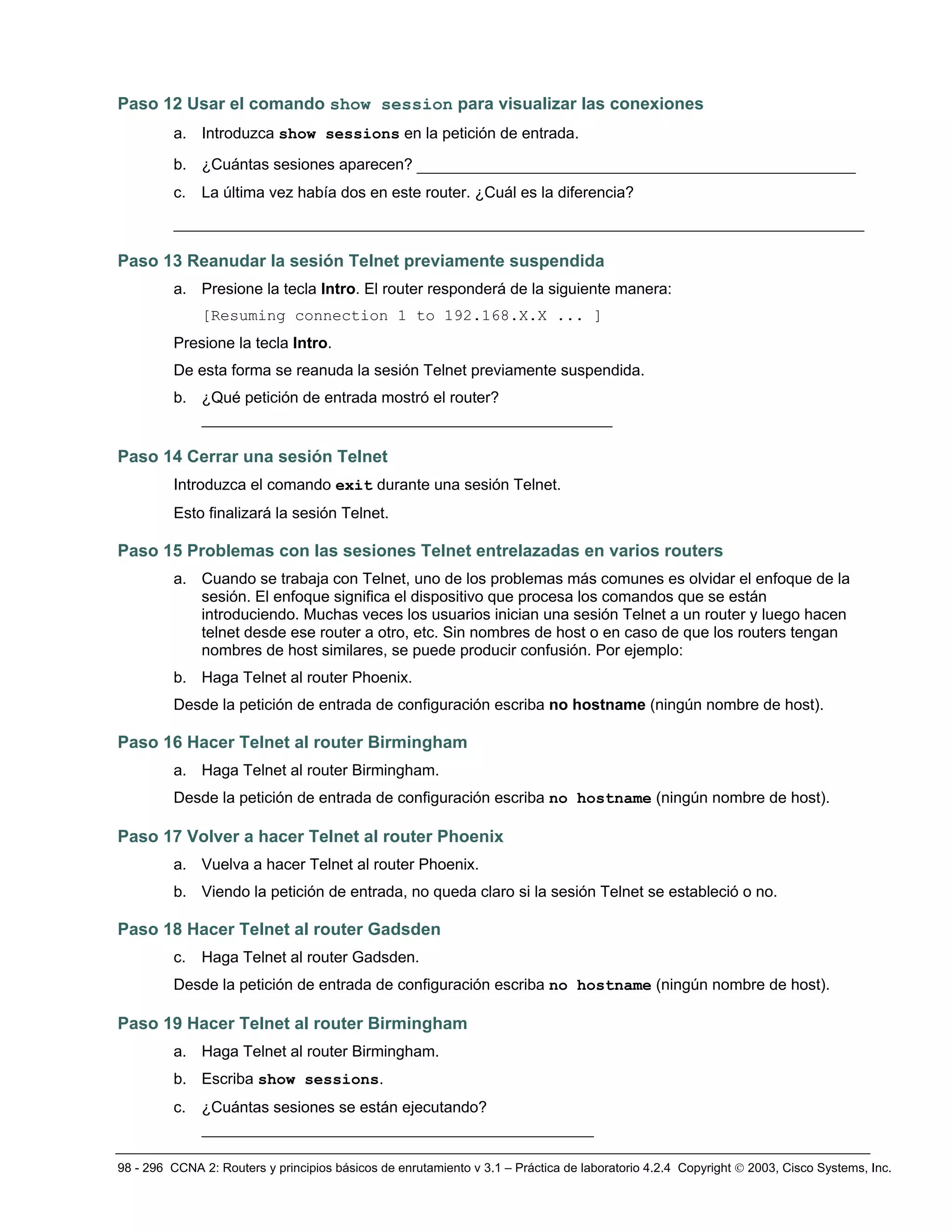 98 - 296 CCNA 2: Routers y principios básicos de enrutamiento v 3.1 – Práctica de laboratorio 4.2.4 Copyright © 2003, Cisco Systems, Inc.
Paso 12 Usar el comando show session para visualizar las conexiones
a. Introduzca show sessions en la petición de entrada.
b. ¿Cuántas sesiones aparecen? _______________________________________________
c. La última vez había dos en este router. ¿Cuál es la diferencia?
__________________________________________________________________________
Paso 13 Reanudar la sesión Telnet previamente suspendida
a. Presione la tecla Intro. El router responderá de la siguiente manera:
[Resuming connection 1 to 192.168.X.X ... ]
Presione la tecla Intro.
De esta forma se reanuda la sesión Telnet previamente suspendida.
b. ¿Qué petición de entrada mostró el router?
____________________________________________
Paso 14 Cerrar una sesión Telnet
Introduzca el comando exit durante una sesión Telnet.
Esto finalizará la sesión Telnet.
Paso 15 Problemas con las sesiones Telnet entrelazadas en varios routers
a. Cuando se trabaja con Telnet, uno de los problemas más comunes es olvidar el enfoque de la
sesión. El enfoque significa el dispositivo que procesa los comandos que se están
introduciendo. Muchas veces los usuarios inician una sesión Telnet a un router y luego hacen
telnet desde ese router a otro, etc. Sin nombres de host o en caso de que los routers tengan
nombres de host similares, se puede producir confusión. Por ejemplo:
b. Haga Telnet al router Phoenix.
Desde la petición de entrada de configuración escriba no hostname (ningún nombre de host).
Paso 16 Hacer Telnet al router Birmingham
a. Haga Telnet al router Birmingham.
Desde la petición de entrada de configuración escriba no hostname (ningún nombre de host).
Paso 17 Volver a hacer Telnet al router Phoenix
a. Vuelva a hacer Telnet al router Phoenix.
b. Viendo la petición de entrada, no queda claro si la sesión Telnet se estableció o no.
Paso 18 Hacer Telnet al router Gadsden
c. Haga Telnet al router Gadsden.
Desde la petición de entrada de configuración escriba no hostname (ningún nombre de host).
Paso 19 Hacer Telnet al router Birmingham
a. Haga Telnet al router Birmingham.
b. Escriba show sessions.
c. ¿Cuántas sesiones se están ejecutando?
__________________________________________
 