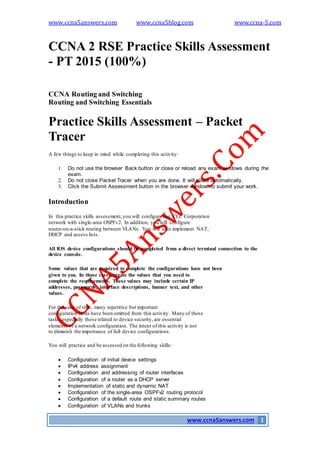 www.ccna5answers.com www.ccna5blog.com www.ccna-5.com
www.ccna5answers.com 1
CCNA 2 RSE Practice Skills Assessment
- PT 2015 (100%)
CCNA Routing and Switching
Routing and Switching Essentials
Practice Skills Assessment – Packet
Tracer
A few things to keep in mind while completing this activity:
1. Do not use the browser Back button or close or reload any exam windows during the
exam.
2. Do not close Packet Tracer when you are done. It will close automatically.
3. Click the Submit Assessment button in the browser window to submit your work.
Introduction
In this practice skills assessment,you will configure the XYZ Corporation
network with single-area OSPFv2. In addition, you will configure
router-on-a-stick routing between VLANs. You will also implement NAT,
DHCP and access lists.
All IOS device configurations should be completed from a direct terminal connection to the
device console.
Some values that are required to complete the configurations have not been
given to you. In those cases,create the values that you need to
complete the requirements. These values may include certain IP
addresses, passwords, interface descriptions, banner text, and other
values.
For the sake of time, many repetitive but important
configuration tasks have been omitted from this activity. Many of these
tasks,especially those related to device security, are essential
elements of a network configuration. The intent of this activity is not
to diminish the importance of full device configurations.
You will practice and be assessed on the following skills:
 Configuration of initial device settings
 IPv4 address assignment
 Configuration and addressing of router interfaces
 Configuration of a router as a DHCP server
 Implementation of static and dynamic NAT
 Configuration of the single-area OSPFv2 routing protocol
 Configuration of a default route and static summary routes
 Configuration of VLANs and trunks
 