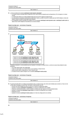 2 points for Option 5
0 points for any other option
Valor máximo= 2
16 ¿Cuál es el efecto del comando switchport mode dynamic desirable?
La interfaz remota conectada debe configurarse como modo dinámico deseado para los dispositivos a fin de negociar un enlace
troncal.
La VLAN nativa debe ser la VLAN predeterminada para que el DTP negocie el enlace troncal.
Los dispositivos conectados dinámicamente determinan cuándo se deben transmitir los datos para las VLAN múltiples a través del
enlace y activar el enlace troncal según sea necesario.
Si el dispositivo remoto conectado se configura con los comandos switchport mode dynamic auto o switchport mode trunk los
datos de las VLAN múltiples se transmiten por una sola conexión.
Regla de puntaje para: correctness of response
2 points for Option 4
0 points for any other option
Valor máximo= 2
17
Consulte la ilustración. Los dos switches que se muestran no formarán un enlace troncal. ¿Cuál es la causa más probable de este
problema?
Las VLAN nativas están mal configuradas.
Todos los hosts están en la misma VLAN y no se necesita un enlace troncal.
Ambos puertos están configurados en modo "dynamic auto".
El enlace troncal se debe configurar con el comando switchport mode access.
Regla de puntaje para: correctness of response
2 points for Option 3
0 points for any other option
Valor máximo= 2
18 El puerto del switch fa0/1 se configuró manualmente como un enlace troncal, pero ahora será utilizado para conectar un host a la red.
¿Cómo debe reconfigurar el puerto fa0/1 del switch el administrador de red?
Eliminar las VLAN múltiples que lleva el puerto en el modo de configuración global.
Ingresar el comando switchport nonegotiate en el modo de configuración de la interfaz.
Desactivar administrativamente y volver a habilitar la interfaz para que regrese a la forma predeterminada.
Ingresar el comando no switchport mode trunk en el modo de configuración de la interfaz.
Desactivar el DTP.
Ingresar el comando switchport mode access en el modo de configuración de la interfaz.
Regla de puntaje para: correctness of response
2 points for Option 6
0 points for any other option
Valor máximo= 2
19
5 of 8
 