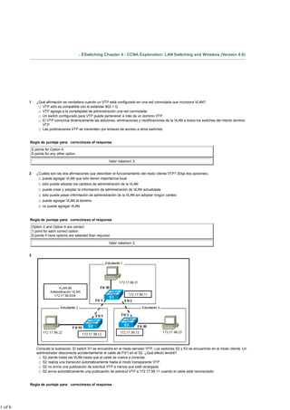 - ESwitching Chapter 4 - CCNA Exploration: LAN Switching and Wireless (Versión 4.0)
1 ¿Qué afirmación es verdadera cuando un VTP está configurado en una red conmutada que incorpora VLAN?
VTP sólo es compatible con el estándar 802.1 Q.
VTP agrega a la complejidad de administración una red conmutada.
Un switch configurado para VTP puede pertenecer a más de un dominio VTP.
El VTP comunica dinámicamente las adiciones, eliminaciones y modificaciones de la VLAN a todos los switches del mismo dominio
VTP.
Las publicaciones VTP se transmiten por enlaces de acceso a otros switches.
Regla de puntaje para: correctness of response
2 points for Option 4
0 points for any other option
Valor máximo= 2
2 ¿Cuáles son las dos afirmaciones que describen el funcionamiento del modo cliente VTP? (Elija dos opciones).
puede agregar VLAN que sólo tienen importancia local
sólo puede adoptar los cambios de administración de la VLAN
puede crear y adoptar la información de administración de VLAN actualizada
sólo puede pasar información de administración de la VLAN sin adoptar ningún cambio
puede agregar VLAN al dominio
no puede agregar VLAN
Regla de puntaje para: correctness of response
Option 2 and Option 6 are correct.
1 point for each correct option.
0 points if more options are selected than required.
Valor máximo= 2
3
Consulte la ilustración. El switch S1 se encuentra en el modo servidor VTP. Los switches S2 y S3 se encuentran en el modo cliente. Un
administrador desconecta accidentalmente el cable de F0/1 en el S2. ¿Qué efecto tendrá?
S2 pierde todas las VLAN hasta que el cable se vuelva a conectar.
S2 realiza una transición automáticamente hasta el modo transparente VTP.
S2 no envía una publicación de solicitud VTP a menos que esté recargada.
S2 envía automáticamente una publicación de solicitud VTP a 172.17.99.11 cuando el cable está reconectado.
Regla de puntaje para: correctness of response
1 of 6
 