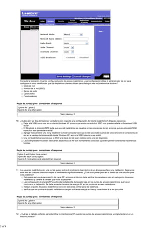 Consulte la ilustración. Cuando configura el punto de acceso inalámbrico, ¿qué configuración utiliza el administrador de red para
configurar el único identificador que los dispositivos clientes utilizan para distinguir esta red inalámbrica de otras?
Modo de red
Nombre de la red (SSID)
Banda de radio
Canal ancho
Canal estándar
Regla de puntaje para: correctness of response
2 points for Option 2
0 points for any other option
Valor máximo= 2
10 ¿Cuáles son las dos afirmaciones verdaderas con respecto a la configuración del cliente inalámbrico? (Elija dos opciones).
Dejar a la SSID como nula en un cliente Windows XP provoca que emita una solicitud SSID nula y desencadena un broadcast SSID
de AP.
El filtrado de la dirección MAC evita que una red inalámbrica se visualice en las conexiones de red a menos que una dirección MAC
específica esté permitida en el AP.
Agregar manualmente una red y establecer la SSID conocida hace que la red sea visible cuando se utilice el icono de conexiones de
red en la bandeja del sistema del cliente Windows XP, aún si la SSID todavía no se emitió.
Una red inalámbrica necesita que la SSID y la clave de red sean visibles como una red disponible.
Las SSID predeterminada en fabricantes específicos de AP son normalmente conocidas y pueden permitir conexiones inalámbricas
hostiles.
Regla de puntaje para: correctness of response
Option 3 and Option 5 are correct.
1 point for each correct option.
0 points if more options are selected than required.
Valor máximo= 2
11 Los usuarios inalámbricos en una red se quejan sobre el rendimiento bajo dentro de un área pequeña en una habitación. Alejarse de
esta área en cualquier dirección mejora el rendimiento significativamente. ¿Cuál es el primer paso en el diseño de una solución para
este problema?
Esto puede ser una superposición del canal RF, entonces el técnico debe verificar los canales en uso en cada punto de acceso
inalámbrico y cambiar a canales que no se superponen.
Las configuración de energía RF puede estar establecida demasiado baja en los puntos de acceso inalámbricos que hacen
funcionar a la habitación. Se debe aumentar la salida de energía RF en los puntos de acceso inalámbricos.
Instalar un punto de acceso inalámbrico nuevo en esta área central para dar cobertura.
Verificar que los puntos de acceso inalámbricos tengan suficiente energía en línea y conectividad a la red por cable.
Regla de puntaje para: correctness of response
2 points for Option 1
0 points for any other option
Valor máximo= 2
12 ¿Cuál es el método preferido para identificar la interferencia RF cuando los puntos de acceso inalámbricos se implementaron en un
entorno poblado?
3 of 4
 