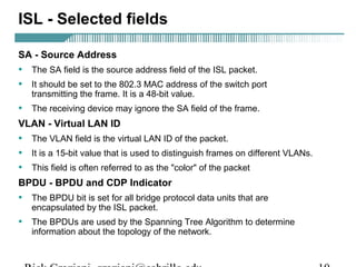 ISL - Selected fields 
SA - Source Address 
• The SA field is the source address field of the ISL packet. 
• It should be set to the 802.3 MAC address of the switch port 
transmitting the frame. It is a 48-bit value. 
• The receiving device may ignore the SA field of the frame. 
VLAN - Virtual LAN ID 
• The VLAN field is the virtual LAN ID of the packet. 
• It is a 15-bit value that is used to distinguish frames on different VLANs. 
• This field is often referred to as the "color" of the packet 
BPDU - BPDU and CDP Indicator 
• The BPDU bit is set for all bridge protocol data units that are 
encapsulated by the ISL packet. 
• The BPDUs are used by the Spanning Tree Algorithm to determine 
information about the topology of the network. 
Rick Graziani graziani@cabrillo.edu 10 
 