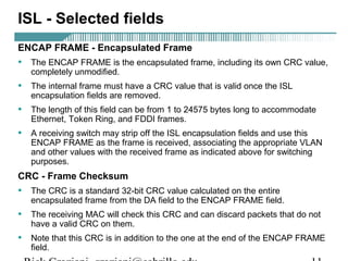 ISL - Selected fields 
ENCAP FRAME - Encapsulated Frame 
• The ENCAP FRAME is the encapsulated frame, including its own CRC value, 
completely unmodified. 
• The internal frame must have a CRC value that is valid once the ISL 
encapsulation fields are removed. 
• The length of this field can be from 1 to 24575 bytes long to accommodate 
Ethernet, Token Ring, and FDDI frames. 
• A receiving switch may strip off the ISL encapsulation fields and use this 
ENCAP FRAME as the frame is received, associating the appropriate VLAN 
and other values with the received frame as indicated above for switching 
purposes. 
CRC - Frame Checksum 
• The CRC is a standard 32-bit CRC value calculated on the entire 
encapsulated frame from the DA field to the ENCAP FRAME field. 
• The receiving MAC will check this CRC and can discard packets that do not 
have a valid CRC on them. 
• Note that this CRC is in addition to the one at the end of the ENCAP FRAME 
field. 
Rick Graziani graziani@cabrillo.edu 11 
 