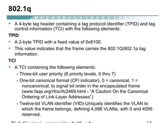 802.1q 
• A 4-byte tag header containing a tag protocol identifier (TPID) and tag 
control information (TCI) with the following elements: 
TPID 
• A 2-byte TPID with a fixed value of 0x8100. 
• This value indicates that the frame carries the 802.1Q/802.1p tag 
information. 
TCI 
• A TCI containing the following elements: 
- Three-bit user priority (8 priority levels, 0 thru 7) 
- One-bit canonical format (CFI indicator), 0 = canonical, 1 = 
noncanonical, to signal bit order in the encapsulated frame 
(www.faqs.org/rfcs/rfc2469.html - “A Caution On the Canonical 
Ordering of Link-Layer Addresses”) 
- Twelve-bit VLAN identifier (VID)-Uniquely identifies the VLAN to 
which the frame belongs, defining 4,096 VLANs, with 0 and 4095 
reserved. 
Rick Graziani graziani@cabrillo.edu 13 
 