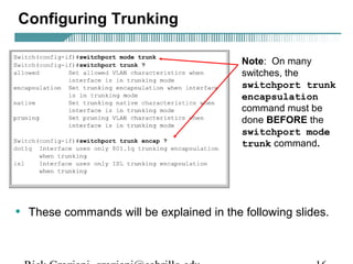 Configuring Trunking 
Note: On many 
switches, the 
switchport trunk 
encapsulation 
command must be 
done BEFORE the 
switchport mode 
trunk command. 
• These commands will be explained in the following slides. 
Rick Graziani graziani@cabrillo.edu 16 
 