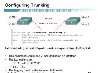 Configuring Trunking 
Switch(config-if)switchport trunk encapsulation [dot1q|isl] 
• This command configures VLAN tagging on an interface. 
• The two options are: 
– dot1q – IEEE 802.1Q 
– isl – ISL 
• The tagging must be the same on both ends. 
Rick Graziani graziani@cabrillo.edu 17 
 