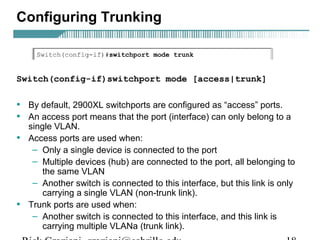 Configuring Trunking 
Switch(config-if)switchport mode [access|trunk] 
• By default, 2900XL switchports are configured as “access” ports. 
• An access port means that the port (interface) can only belong to a 
single VLAN. 
• Access ports are used when: 
– Only a single device is connected to the port 
– Multiple devices (hub) are connected to the port, all belonging to 
the same VLAN 
– Another switch is connected to this interface, but this link is only 
carrying a single VLAN (non-trunk link). 
• Trunk ports are used when: 
– Another switch is connected to this interface, and this link is 
carrying multiple VLANa (trunk link). 
Rick Graziani graziani@cabrillo.edu 18 
 