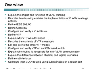 Overview 
• Explain the origins and functions of VLAN trunking 
• Describe how trunking enables the implementation of VLANs in a large 
network 
• Define IEEE 802.1Q 
• Define Cisco ISL 
• Configure and verify a VLAN trunk 
• Define VTP 
• Explain why VTP was developed 
• Describe the contents of VTP messages 
• List and define the three VTP modes 
• Configure and verify VTP on an IOS-based switch 
• Explain why routing is necessary for inter-VLAN communication 
• Explain the difference between physical and logical interfaces 
• Define subinterfaces 
• Configure inter-VLAN routing using subinterfaces on a router port 
Rick Graziani graziani@cabrillo.edu 2 
 