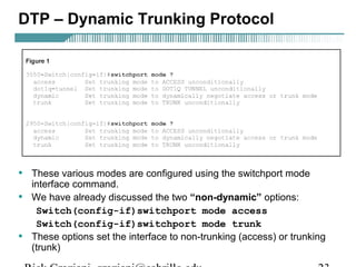 DTP – Dynamic Trunking Protocol 
• These various modes are configured using the switchport mode 
interface command. 
• We have already discussed the two “non-dynamic” options: 
Switch(config-if)switchport mode access 
Switch(config-if)switchport mode trunk 
• These options set the interface to non-trunking (access) or trunking 
(trunk) 
Rick Graziani graziani@cabrillo.edu 23 
 