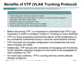 Benefits of VTP (VLAN Trunking Protocol) 
• Before discussing VTP, it is important to understand that VTP is not 
necessary in order to configure VLANs or Trunking on Cisco Switches. 
• VTP is a Cisco proprietary protocol that allows VLAN configuration to 
be consistently maintained across a common administrative domain. 
• VTP minimizes the possible configuration inconsistencies that arise 
when changes are made. 
• Additionally, VTP reduces the complexity of managing and monitoring 
VLAN networks, allowing changes on one switch to be propagated to 
other switches via VTP. 
• On most Cisco switches, VTP is running and has certain defaults 
already configured. 
Rick Graziani graziani@cabrillo.edu 29 
 