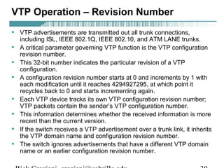 VTP Operation – Revision Number 
• VTP advertisements are transmitted out all trunk connections, 
including ISL, IEEE 802.1Q, IEEE 802.10, and ATM LANE trunks. 
• A critical parameter governing VTP function is the VTP configuration 
revision number. 
• This 32-bit number indicates the particular revision of a VTP 
configuration. 
• A configuration revision number starts at 0 and increments by 1 with 
each modification until it reaches 4294927295, at which point it 
recycles back to 0 and starts incrementing again. 
• Each VTP device tracks its own VTP configuration revision number; 
VTP packets contain the sender’s VTP configuration number. 
• This information determines whether the received information is more 
recent than the current version. 
• If the switch receives a VTP advertisement over a trunk link, it inherits 
the VTP domain name and configuration revision number. 
• The switch ignores advertisements that have a different VTP domain 
name or an earlier configuration revision number. 
Rick Graziani graziani@cabrillo.edu 30 
 