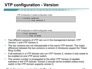 VTP configuration - Version 
• Two different versions of VTP can run in the management domain, VTP 
Version 1 and VTP Version 2. 
• The two versions are not interoperable in the same VTP domain. The major 
difference between the two versions is version 2 introduces support for Token 
Ring VLANs. 
• If all switches in a VTP domain can run VTP Version 2, version 2 only needs to 
be enabled on one VTP server switch. 
• The version number is propagated to the other VTP Version 2-capable 
switches in the VTP domain. Version 2 should not be enabled unless every 
switch in the VTP domain supports version 2. 
Rick Graziani graziani@cabrillo.edu 34 
 