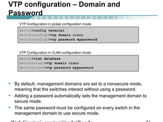 VTP configuration – Domain and 
Password 
• By default, management domains are set to a nonsecure mode, 
meaning that the switches interact without using a password. 
• Adding a password automatically sets the management domain to 
secure mode. 
• The same password must be configured on every switch in the 
management domain to use secure mode. 
Rick Graziani graziani@cabrillo.edu 36 
 