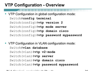 VTP Configuration - Overview 
• VTP Configuration in global configuration mode: 
Switch#config terminal 
Switch(config)#vtp version 2 
Switch(config)#vtp mode server 
Switch(config)#vtp domain cisco 
Switch(config)#vtp password mypassword 
• VTP Configuration in VLAN configuration mode: 
Switch#vlan database 
Switch(vlan)#vtp v2-mode 
Switch(vlan)#vtp server 
Switch(vlan)#vtp domain cisco 
Switch(vlan)#vtp password mypassword 
Rick Graziani graziani@cabrillo.edu 38 
 