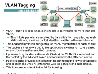 VLAN Tagging 
• VLAN Tagging is used when a link needs to carry traffic for more than one 
VLAN. 
– This link As packets are received by the switch from any attached end-station 
device, a unique packet identifier is added within each header. 
• This header information designates the VLAN membership of each packet. 
• The packet is then forwarded to the appropriate switches or routers based 
on the VLAN identifier and MAC address. 
• Upon reaching the destination node (Switch) the VLAN ID is removed from 
the packet by the adjacent switch and forwarded to the attached device. 
• Packet tagging provides a mechanism for controlling the flow of broadcasts 
and applications while not interfering with the network and applications. 
• This is known as a trunk link or VLAN trunking. 
Rick Graziani graziani@cabrillo.edu 4 
 