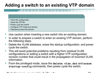 Adding a switch to an existing VTP domain 
• Use caution when inserting a new switch into an existing domain. 
• In order to prepare a switch to enter an existing VTP domain, perform 
the following steps. 
• Delete the VLAN database, erase the startup configuration, and power 
cycle the switch. 
• This will avoid potential problems resulting from residual VLAN 
configurations or adding a switch with a higher VTP configuration 
revision number that could result in the propagation of incorrect VLAN 
information. 
• From the privileged mode, issue the delete vlan.dat and erase 
startup-config commands, then power cycle the switch. 
Rick Graziani graziani@cabrillo.edu 42 
 