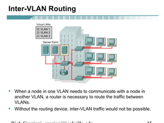 Inter-VLAN Routing 
• When a node in one VLAN needs to communicate with a node in 
another VLAN, a router is necessary to route the traffic between 
VLANs. 
• Without the routing device, inter-VLAN traffic would not be possible. 
Rick Graziani graziani@cabrillo.edu 45 
 