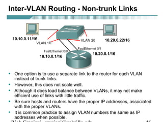 Inter-VLAN Routing - Non-trunk Links 
10.10.0.11/16 10.20.0.22/16 
10.10.0.1/16 10.20.0.1/16 
• One option is to use a separate link to the router for each VLAN 
instead of trunk links. 
• However, this does not scale well. 
• Although it does load balance between VLANs, it may not make 
efficient use of links with little traffic. 
• Be sure hosts and routers have the proper IP addresses, associated 
with the proper VLANs. 
• It is common practice to assign VLAN numbers the same as IP 
addresses when possible. 
Rick Graziani graziani@cabrillo.edu 46 
 