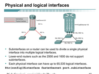 Physical and logical interfaces 
• Subinterfaces on a router can be used to divide a single physical 
interface into multiple logical interfaces. 
• Lower-end routers such as the 2500 and 1600 do not support 
subinterfaces. 
• Each physical interface can have up to 65,535 logical interfaces. 
Rtr(config)#interface fastethernet port.subinterface 
Rick Graziani graziani@cabrillo.edu 48 
 