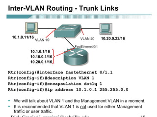 Inter-VLAN Routing - Trunk Links 
10.1.0.11/16 10.20.0.22/16 
10.1.0.1/16 
10.10.0.1/16 
10.20.0.1/16 
Rtr(config)#interface fastethernet 0/1.1 
Rtr(config-if)#description VLAN 1 
Rtr(config-if)#encapsulation dot1q 1 
Rtr(config-if)#ip address 10.1.0.1 255.255.0.0 
• We will talk about VLAN 1 and the Management VLAN in a moment. 
• It is recommended that VLAN 1 is not used for either Management 
traffic or user traffic. 
Rick Graziani graziani@cabrillo.edu 49 
 