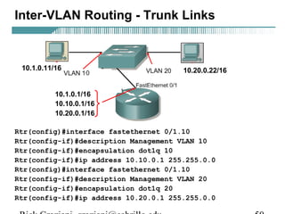 Inter-VLAN Routing - Trunk Links 
10.1.0.11/16 10.20.0.22/16 
10.1.0.1/16 
10.10.0.1/16 
10.20.0.1/16 
Rtr(config)#interface fastethernet 0/1.10 
Rtr(config-if)#description Management VLAN 10 
Rtr(config-if)#encapsulation dot1q 10 
Rtr(config-if)#ip address 10.10.0.1 255.255.0.0 
Rtr(config)#interface fastethernet 0/1.10 
Rtr(config-if)#description Management VLAN 20 
Rtr(config-if)#encapsulation dot1q 20 
Rtr(config-if)#ip address 10.20.0.1 255.255.0.0 
Rick Graziani graziani@cabrillo.edu 50 
 