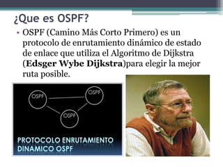 ¿Que es OSPF?
• OSPF (Camino Más Corto Primero) es un
protocolo de enrutamiento dinámico de estado
de enlace que utiliza el Algoritmo de Dijkstra
(Edsger Wybe Dijkstra)para elegir la mejor
ruta posible.
 