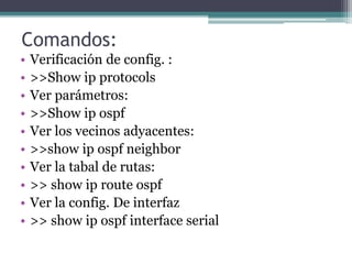Comandos:
• Verificación de config. :
• >>Show ip protocols
• Ver parámetros:
• >>Show ip ospf
• Ver los vecinos adyacentes:
• >>show ip ospf neighbor
• Ver la tabal de rutas:
• >> show ip route ospf
• Ver la config. De interfaz
• >> show ip ospf interface serial
 
