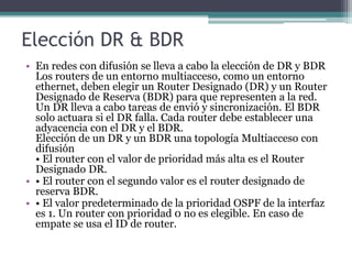 Elección DR & BDR
• En redes con difusión se lleva a cabo la elección de DR y BDR
Los routers de un entorno multiacceso, como un entorno
ethernet, deben elegir un Router Designado (DR) y un Router
Designado de Reserva (BDR) para que representen a la red.
Un DR lleva a cabo tareas de envió y sincronización. El BDR
solo actuara si el DR falla. Cada router debe establecer una
adyacencia con el DR y el BDR.
Elección de un DR y un BDR una topología Multiacceso con
difusión
• El router con el valor de prioridad más alta es el Router
Designado DR.
• • El router con el segundo valor es el router designado de
reserva BDR.
• • El valor predeterminado de la prioridad OSPF de la interfaz
es 1. Un router con prioridad 0 no es elegible. En caso de
empate se usa el ID de router.
 