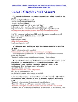 www.ccnafinal.net www.ccnafinalexam.com www.ccnaanswers.org www.ccna4u.net
                      www.ccna4u.org www.ccna4u.info


CCNA 3 Chapter 2 V4.0 Answers
1. If a network administrator enters these commands on a switch, what will be the
result?
Switch1(config-line)# line console 0
Switch1(config-line)# password cisco
Switch1(config-line)# login
to secure the console port with the password “cisco”
to deny access to the console port by specifying 0 lines are available
to gain access to line configuration mode by supplying the required password
to configure the privilege exec password that will be used for remote access

2. Which command line interface (CLI) mode allows users to configure switch
parameters, such as the hostname and password?
user EXEC mode
privileged EXEC mode
global configuration mode
interface configuration mode

3. What happens when the transport input ssh command is entered on the switch
vty lines?
The SSH client on the switch is enabled.
Communication between the switch and remote users is encrypted.
A username/password combination is no longer needed to establish a secure remote
connection to the switch.
The switch requires remote connections via proprietary client software.

4. A network administrator uses the CLI to enter a command that requires several
parameters. The switch responds with “% Incomplete command”. The
administrator cannot remember the missing parameters. What can the
administrator do to get the parameter information?
append ? to the last parameter
append a space and then ? to the last parameter
use Ctrl-P to show a parameter list
use the Tab key to show which options are available

5. When a switch receives a frame and the source MAC address is not found in the
switching table, what action will be taken by the switch to process the incoming
frame?
The switch will request that the sending node resend the frame.
The switch will issue an ARP request to confirm that the source exists.
The switch will map the source MAC address to the port on which it was received.
The switch ends an acknowledgement frame to the source MAC of this incoming frame.
 