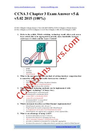 www.ccna5answers.com www.ccna5blog.com www.ccna-5.com
www.ccna5answers.com 1
CCNA 3 Chapter 3 Exam Answer v5 &
v5.02 2015 (100%)
CCNA 3 Chapter3 Exam Answer v5 & v5.02 2015 (100%), CCNA 3 Chapter 3 Exam Answer,
CCNA 3 Chapter3, CCNA 3 Chapter 3 v5, CCNA 3 Chapter 3 100, CCNA 3 Chapter 3 2015
1. Referto the exhibit. Which switching technology would allow each access
layer switch link to be aggregated to provide more bandwidth between
each Layer 2 switch and the Layer 3 switch?
o HSRP
o PortFast
o trunking
o EtherChannel
2. What is the most cost-effective method of solving interface congestion that
is caused by a high level of traffic between two switches?
o increase uplink speed
o add more VLANs to reduce broadcast domains
o aggregate ports by using EtherChannel
o insert a router between the switches
3. Which two load balancing methods can be implemented with
EtherChannel technology? (Choose two.)
o destination MAC to destination IP
o destination IP to destination MAC
o source MAC to destination MAC
o source IP to destination IP
o destination MAC to source MAC
o destination IP to source IP
4. Which statement describes an EtherChannel implementation?
o EtherChannel operates only at Layer 2.
o PAgP cannot be used in conjunction with EtherChannel.
o A trunked port can be part of an EtherChannel bundle.
o EtherChannel can support up to a maximum of ten separate links.
5. What is an advantage of using LACP?
o increases redundancy to Layer 3 devices
o decreases the chance of a spanning-tree loop
o allows automatic formation of EtherChannel links
o provides a simulated environment for testing link aggregation
o decreases the amount of configuration that is needed on a switch for EtherChannel
 