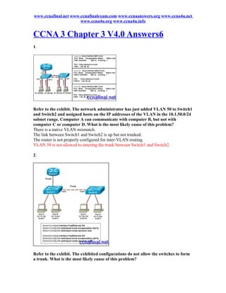 www.ccnafinal.net www.ccnafinalexam.com www.ccnaanswers.org www.ccna4u.net
                      www.ccna4u.org www.ccna4u.info


CCNA 3 Chapter 3 V4.0 Answers6
1.




Refer to the exhibit. The network administrator has just added VLAN 50 to Switch1
and Switch2 and assigned hosts on the IP addresses of the VLAN in the 10.1.50.0/24
subnet range. Computer A can communicate with computer B, but not with
computer C or computer D. What is the most likely cause of this problem?
There is a native VLAN mismatch.
The link between Switch1 and Switch2 is up but not trunked.
The router is not properly configured for inter-VLAN routing.
VLAN 50 is not allowed to entering the trunk between Switch1 and Switch2.

2.




Refer to the exhibit. The exhibited configurations do not allow the switches to form
a trunk. What is the most likely cause of this problem?
 