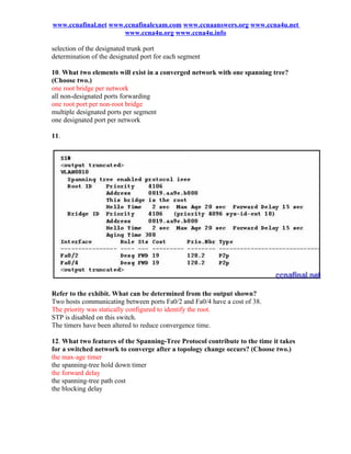 www.ccnafinal.net www.ccnafinalexam.com www.ccnaanswers.org www.ccna4u.net
                      www.ccna4u.org www.ccna4u.info

selection of the designated trunk port
determination of the designated port for each segment

10. What two elements will exist in a converged network with one spanning tree?
(Choose two.)
one root bridge per network
all non-designated ports forwarding
one root port per non-root bridge
multiple designated ports per segment
one designated port per network

11.




Refer to the exhibit. What can be determined from the output shown?
Two hosts communicating between ports Fa0/2 and Fa0/4 have a cost of 38.
The priority was statically configured to identify the root.
STP is disabled on this switch.
The timers have been altered to reduce convergence time.

12. What two features of the Spanning-Tree Protocol contribute to the time it takes
for a switched network to converge after a topology change occurs? (Choose two.)
the max-age timer
the spanning-tree hold down timer
the forward delay
the spanning-tree path cost
the blocking delay
 