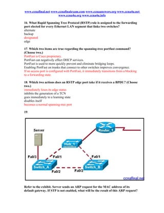 www.ccnafinal.net www.ccnafinalexam.com www.ccnaanswers.org www.ccna4u.net
                      www.ccna4u.org www.ccna4u.info

16. What Rapid Spanning Tree Protocol (RSTP) role is assigned to the forwarding
port elected for every Ethernet LAN segment that links two switches?
alternate
backup
designated
edge

17. Which two items are true regarding the spanning-tree portfast command?
(Choose two.)
PortFast is Cisco proprietary.
PortFast can negatively effect DHCP services.
PortFast is used to more quickly prevent and eliminate bridging loops.
Enabling PortFast on trunks that connect to other switches improves convergence.
If an access port is configured with PortFast, it immediately transitions from a blocking
to a forwarding state.

18. Which two actions does an RSTP edge port take if it receives a BPDU? (Choose
two.)
immediately loses its edge status
inhibits the generation of a TCN
goes immediately to a learning state
disables itself
becomes a normal spanning-tree port

19.




Refer to the exhibit. Server sends an ARP request for the MAC address of its
default gateway. If STP is not enabled, what will be the result of this ARP request?
 