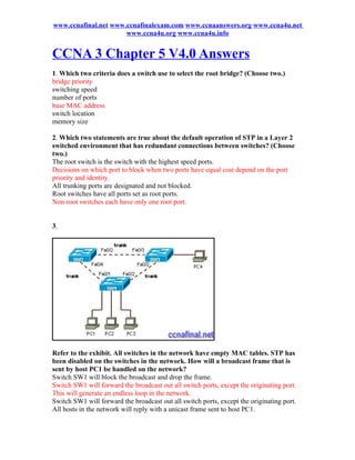 www.ccnafinal.net www.ccnafinalexam.com www.ccnaanswers.org www.ccna4u.net
                      www.ccna4u.org www.ccna4u.info


CCNA 3 Chapter 5 V4.0 Answers
1. Which two criteria does a switch use to select the root bridge? (Choose two.)
bridge priority
switching speed
number of ports
base MAC address
switch location
memory size

2. Which two statements are true about the default operation of STP in a Layer 2
switched environment that has redundant connections between switches? (Choose
two.)
The root switch is the switch with the highest speed ports.
Decisions on which port to block when two ports have equal cost depend on the port
priority and identity.
All trunking ports are designated and not blocked.
Root switches have all ports set as root ports.
Non-root switches each have only one root port.


3.




Refer to the exhibit. All switches in the network have empty MAC tables. STP has
been disabled on the switches in the network. How will a broadcast frame that is
sent by host PC1 be handled on the network?
Switch SW1 will block the broadcast and drop the frame.
Switch SW1 will forward the broadcast out all switch ports, except the originating port.
This will generate an endless loop in the network.
Switch SW1 will forward the broadcast out all switch ports, except the originating port.
All hosts in the network will reply with a unicast frame sent to host PC1.
 
