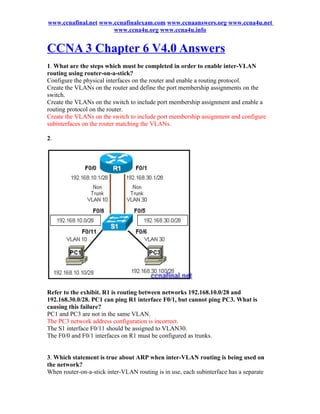 www.ccnafinal.net www.ccnafinalexam.com www.ccnaanswers.org www.ccna4u.net
                      www.ccna4u.org www.ccna4u.info


CCNA 3 Chapter 6 V4.0 Answers
1. What are the steps which must be completed in order to enable inter-VLAN
routing using router-on-a-stick?
Configure the physical interfaces on the router and enable a routing protocol.
Create the VLANs on the router and define the port membership assignments on the
switch.
Create the VLANs on the switch to include port membership assignment and enable a
routing protocol on the router.
Create the VLANs on the switch to include port membership assignment and configure
subinterfaces on the router matching the VLANs.

2.




Refer to the exhibit. R1 is routing between networks 192.168.10.0/28 and
192.168.30.0/28. PC1 can ping R1 interface F0/1, but cannot ping PC3. What is
causing this failure?
PC1 and PC3 are not in the same VLAN.
The PC3 network address configuration is incorrect.
The S1 interface F0/11 should be assigned to VLAN30.
The F0/0 and F0/1 interfaces on R1 must be configured as trunks.


3. Which statement is true about ARP when inter-VLAN routing is being used on
the network?
When router-on-a-stick inter-VLAN routing is in use, each subinterface has a separate
 