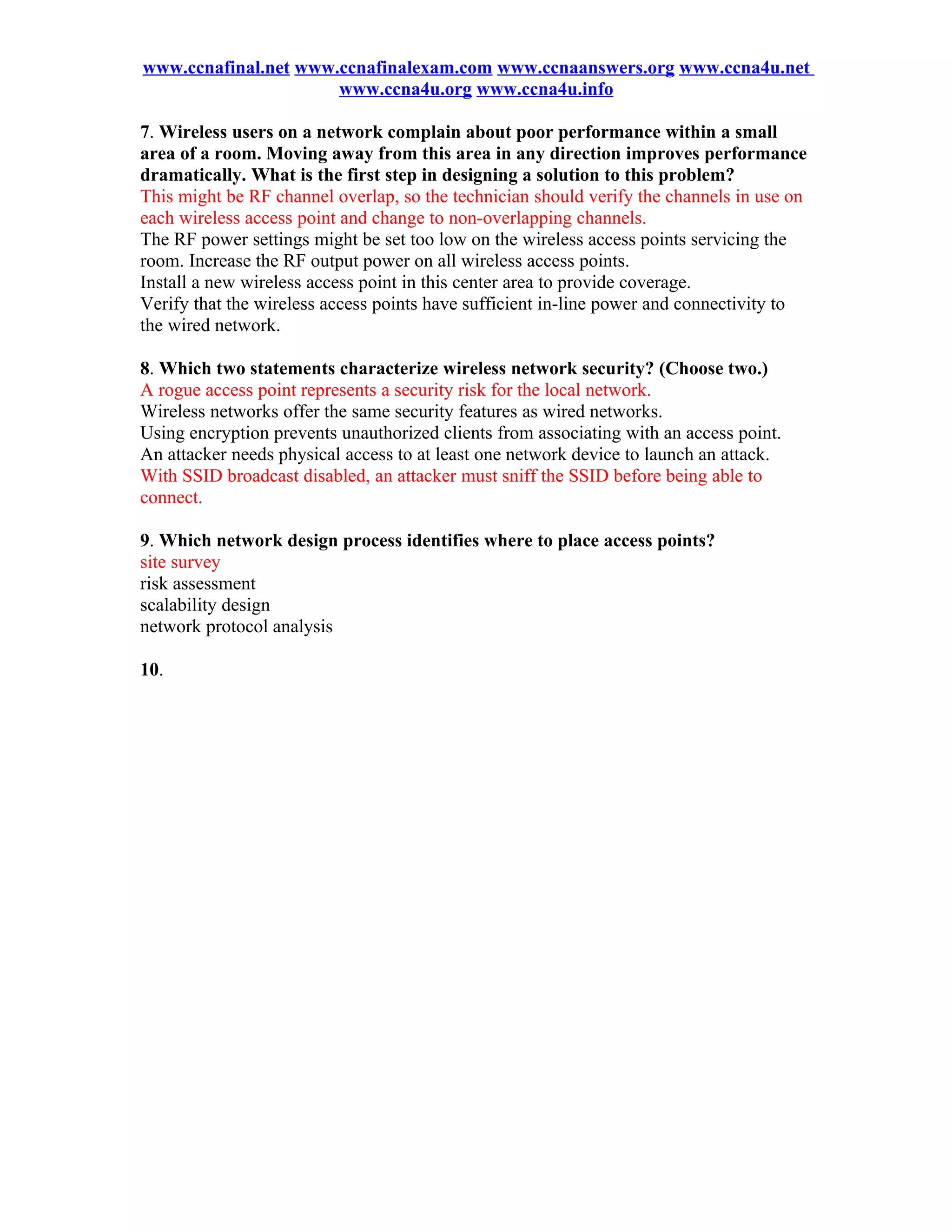 www.ccnafinal.net www.ccnafinalexam.com www.ccnaanswers.org www.ccna4u.net
                      www.ccna4u.org www.ccna4u.info

7. Wireless users on a network complain about poor performance within a small
area of a room. Moving away from this area in any direction improves performance
dramatically. What is the first step in designing a solution to this problem?
This might be RF channel overlap, so the technician should verify the channels in use on
each wireless access point and change to non-overlapping channels.
The RF power settings might be set too low on the wireless access points servicing the
room. Increase the RF output power on all wireless access points.
Install a new wireless access point in this center area to provide coverage.
Verify that the wireless access points have sufficient in-line power and connectivity to
the wired network.

8. Which two statements characterize wireless network security? (Choose two.)
A rogue access point represents a security risk for the local network.
Wireless networks offer the same security features as wired networks.
Using encryption prevents unauthorized clients from associating with an access point.
An attacker needs physical access to at least one network device to launch an attack.
With SSID broadcast disabled, an attacker must sniff the SSID before being able to
connect.

9. Which network design process identifies where to place access points?
site survey
risk assessment
scalability design
network protocol analysis

10.
 