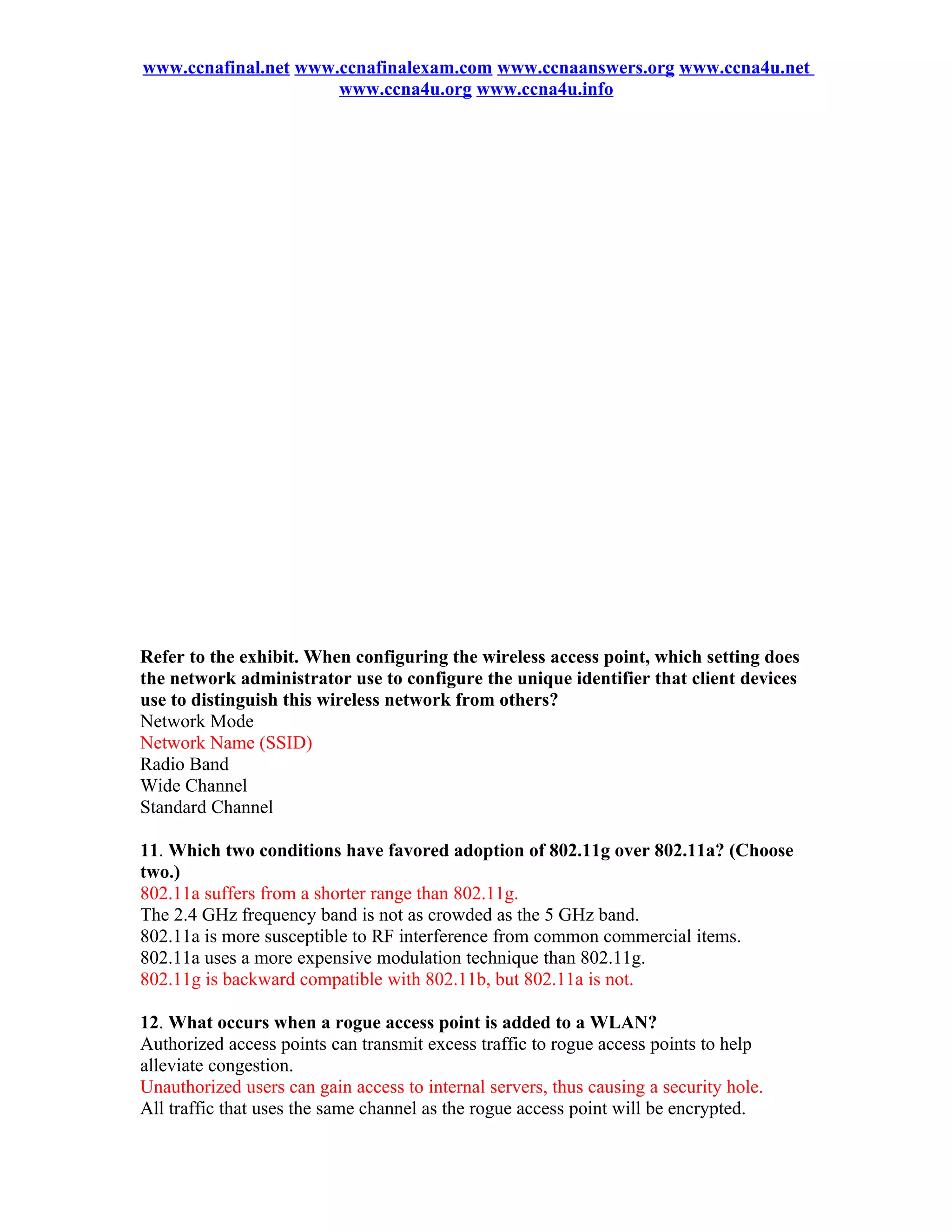 www.ccnafinal.net www.ccnafinalexam.com www.ccnaanswers.org www.ccna4u.net
                      www.ccna4u.org www.ccna4u.info




Refer to the exhibit. When configuring the wireless access point, which setting does
the network administrator use to configure the unique identifier that client devices
use to distinguish this wireless network from others?
Network Mode
Network Name (SSID)
Radio Band
Wide Channel
Standard Channel

11. Which two conditions have favored adoption of 802.11g over 802.11a? (Choose
two.)
802.11a suffers from a shorter range than 802.11g.
The 2.4 GHz frequency band is not as crowded as the 5 GHz band.
802.11a is more susceptible to RF interference from common commercial items.
802.11a uses a more expensive modulation technique than 802.11g.
802.11g is backward compatible with 802.11b, but 802.11a is not.

12. What occurs when a rogue access point is added to a WLAN?
Authorized access points can transmit excess traffic to rogue access points to help
alleviate congestion.
Unauthorized users can gain access to internal servers, thus causing a security hole.
All traffic that uses the same channel as the rogue access point will be encrypted.
 