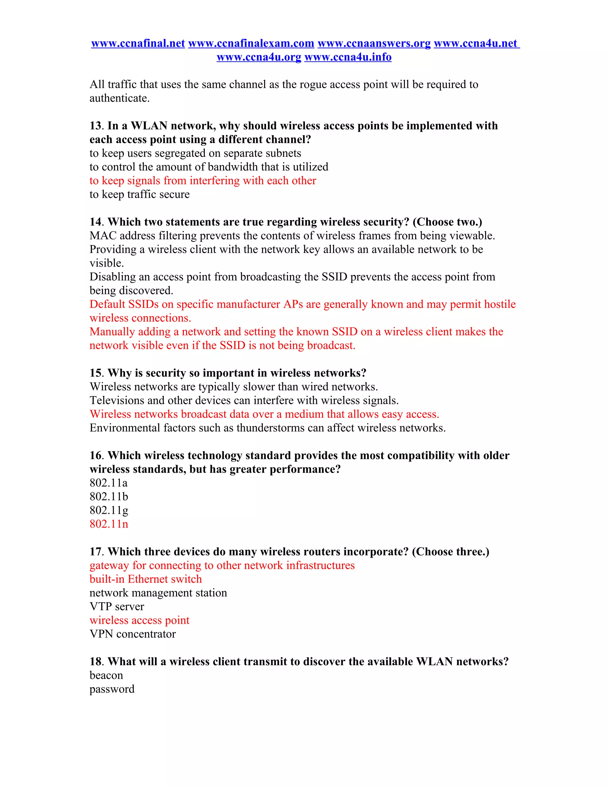 www.ccnafinal.net www.ccnafinalexam.com www.ccnaanswers.org www.ccna4u.net
                      www.ccna4u.org www.ccna4u.info

All traffic that uses the same channel as the rogue access point will be required to
authenticate.

13. In a WLAN network, why should wireless access points be implemented with
each access point using a different channel?
to keep users segregated on separate subnets
to control the amount of bandwidth that is utilized
to keep signals from interfering with each other
to keep traffic secure

14. Which two statements are true regarding wireless security? (Choose two.)
MAC address filtering prevents the contents of wireless frames from being viewable.
Providing a wireless client with the network key allows an available network to be
visible.
Disabling an access point from broadcasting the SSID prevents the access point from
being discovered.
Default SSIDs on specific manufacturer APs are generally known and may permit hostile
wireless connections.
Manually adding a network and setting the known SSID on a wireless client makes the
network visible even if the SSID is not being broadcast.

15. Why is security so important in wireless networks?
Wireless networks are typically slower than wired networks.
Televisions and other devices can interfere with wireless signals.
Wireless networks broadcast data over a medium that allows easy access.
Environmental factors such as thunderstorms can affect wireless networks.

16. Which wireless technology standard provides the most compatibility with older
wireless standards, but has greater performance?
802.11a
802.11b
802.11g
802.11n

17. Which three devices do many wireless routers incorporate? (Choose three.)
gateway for connecting to other network infrastructures
built-in Ethernet switch
network management station
VTP server
wireless access point
VPN concentrator

18. What will a wireless client transmit to discover the available WLAN networks?
beacon
password
 