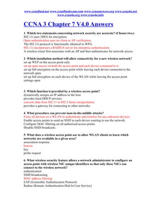 www.ccnafinal.net www.ccnafinalexam.com www.ccnaanswers.org www.ccna4u.net
                      www.ccna4u.org www.ccna4u.info


CCNA 3 Chapter 7 V4.0 Answers
1. Which two statements concerning network security are accurate? (Choose two.)
802.11i uses 3DES for encryption.
Open authentication uses no client or AP verification.
The 802.11i protocol is functionally identical to WPA.
802.11i incorporates a RADIUS server for enterprise authentication.
A wireless client first associates with an AP and then authenticates for network access.

2. Which installation method will allow connectivity for a new wireless network?
set up WEP on the access point only
set up open access on both the access point and each device connected to it
set up full encryption on the access point while leaving each device connected to the
network open
set up full encryption on each device of the WLAN while leaving the access point
settings open


3. Which function is provided by a wireless access point?
dynamically assigns an IP address to the host
provides local DHCP services
converts data from 802.11 to 802.3 frame encapsulation
provides a gateway for connecting to other networks

4. What procedure can prevent man-in-the-middle attacks?
Force all devices on a WLAN to authenticate and monitor for any unknown devices.
Enable access points to send an SSID to each device wanting to use the network.
Configure MAC filtering on all authorized access points.
Disable SSID broadcasts.

5. What does a wireless access point use to allow WLAN clients to learn which
networks are available in a given area?
association response
beacon
key
probe request

6. What wireless security feature allows a network administrator to configure an
access point with wireless NIC unique identifiers so that only these NICs can
connect to the wireless network?
authentication
SSID broadcasting
MAC address filtering
EAP (Extensible Authentication Protocol)
Radius (Remote Authentication Dial-In User Service)
 