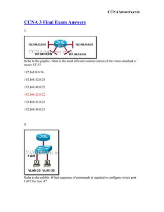 CCNAAnswers.com

CCNA 3 Final Exam Answers
1.




Refer to the graphic. What is the most efficient summarization of the routes attached to
router RT-5?

192.168.0.0/16

192.168.52.0/24

192.168.48.0/22

192.168.52.0/22

192.168.51.0/23

192.168.48.0/21



2.




Refer to the exhibit. Which sequence of commands is required to configure switch port
Fa0/2 for host A?
 