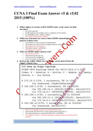 www.ccna5answers.com www.ccna5blog.com www.ccna-5.com
www.ccna5answers.com 1
CCNA 3 Final Exam Answer v5 & v5.02
2015 (100%)
1. Which address is used by an IPv6 EIGRP router as the source for hello
messages?
o the 32-bit router ID
o the IPv6 global unicast address that is configured on the interface
o the all-EIGRP-routers multicast address
o the interface IPv6 link-local address
2. Which two statements are correct about EIGRP acknowledgment
packets? (Choose two.)
o The packets are sent in response to hello packets.
o The packets are used to discoverneighbors that are connected on an interface.
o The packets are sent as unicast.
o The packets require confirmation.
o The packets are unreliable.
3. When are EIGRP update packets sent?
o only when necessary
o when learned routes age out
o every 5 seconds via multicast
o every 30 seconds via broadcast
4. Referto the exhibit. Which two conclusions can be derived from the
output? (Choose two.)
o There is one feasible successorto network 192.168.1.8/30.
o The network 192.168.10.8/30 can be reached through 192.168.11.1.
o The reported distance to network 192.168.1.0/24 is 41024256.
o The neighbor 172.16.6.1 meets the feasibility condition to reach the 192.168.1.0/24
network.
 