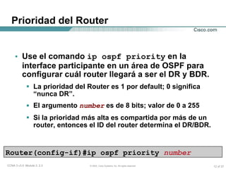 Prioridad del Router  Use el comando  ip ospf priority  en la interface participante en un área de OSPF para configurar cuál router llegará a ser el DR y BDR. La prioridad del Router es 1 por default; 0 significa “nunca DR”. El argumento  number  es de 8 bits; valor de 0 a 255 Si la prioridad más alta es compartida por más de un router, entonces el ID del router determina el DR/BDR. Router(config-if)#ip ospf priority  number 